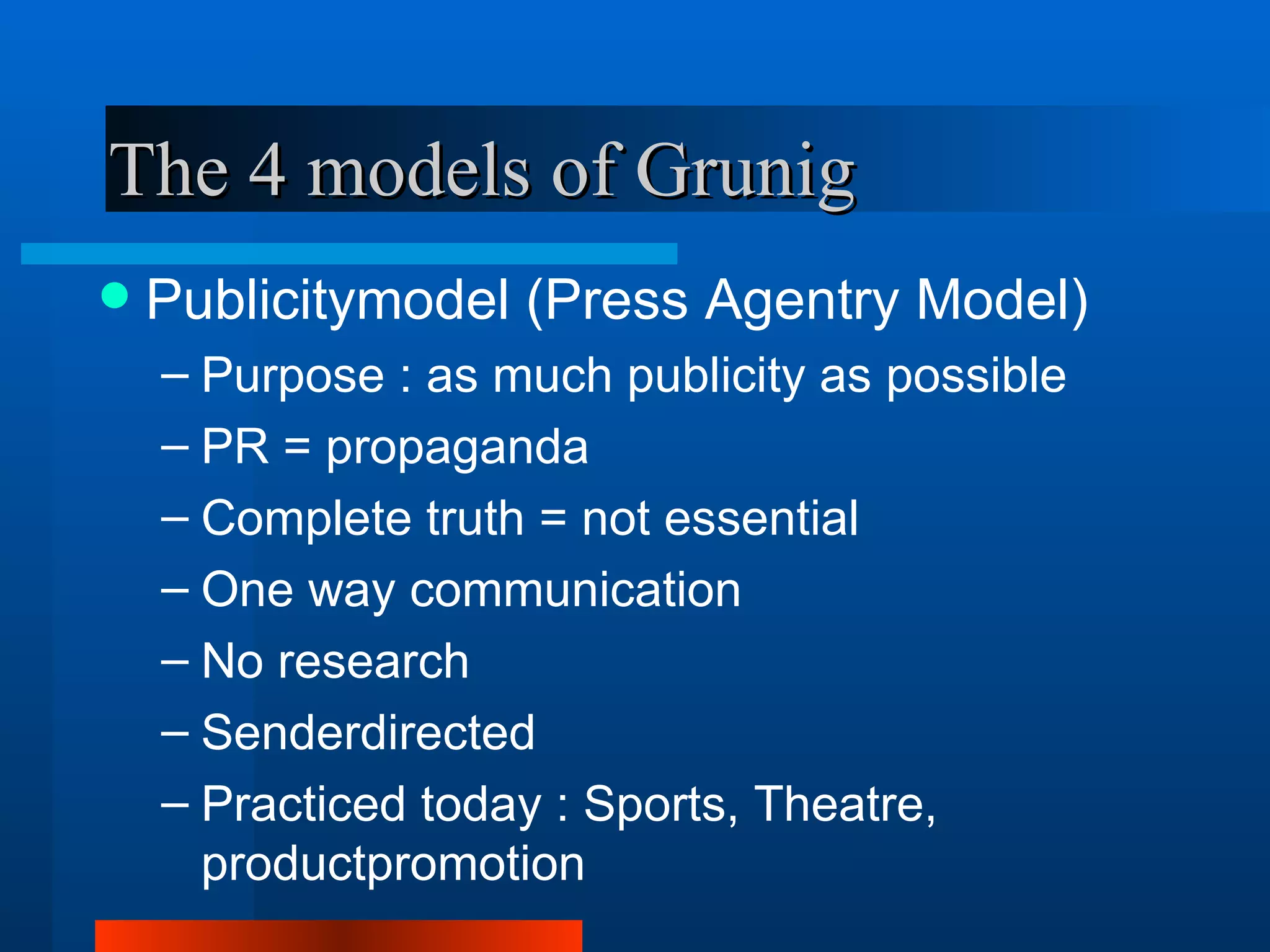 The 4 models of Grunig
   Publicitymodel (Press Agentry Model)
    – Purpose : as much publicity as possible
    – PR = propaganda
    – Complete truth = not essential
    – One way communication
    – No research
    – Senderdirected
    – Practiced today : Sports, Theatre,
      productpromotion
 