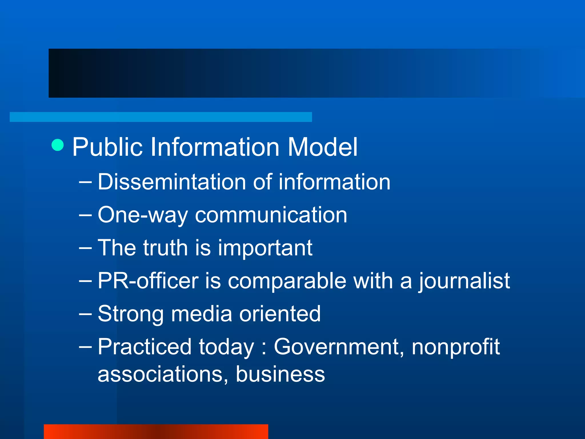    Public Information Model
    – Dissemintation of information
    – One-way communication
    – The truth is important
    – PR-officer is comparable with a journalist
    – Strong media oriented
    – Practiced today : Government, nonprofit
      associations, business
 