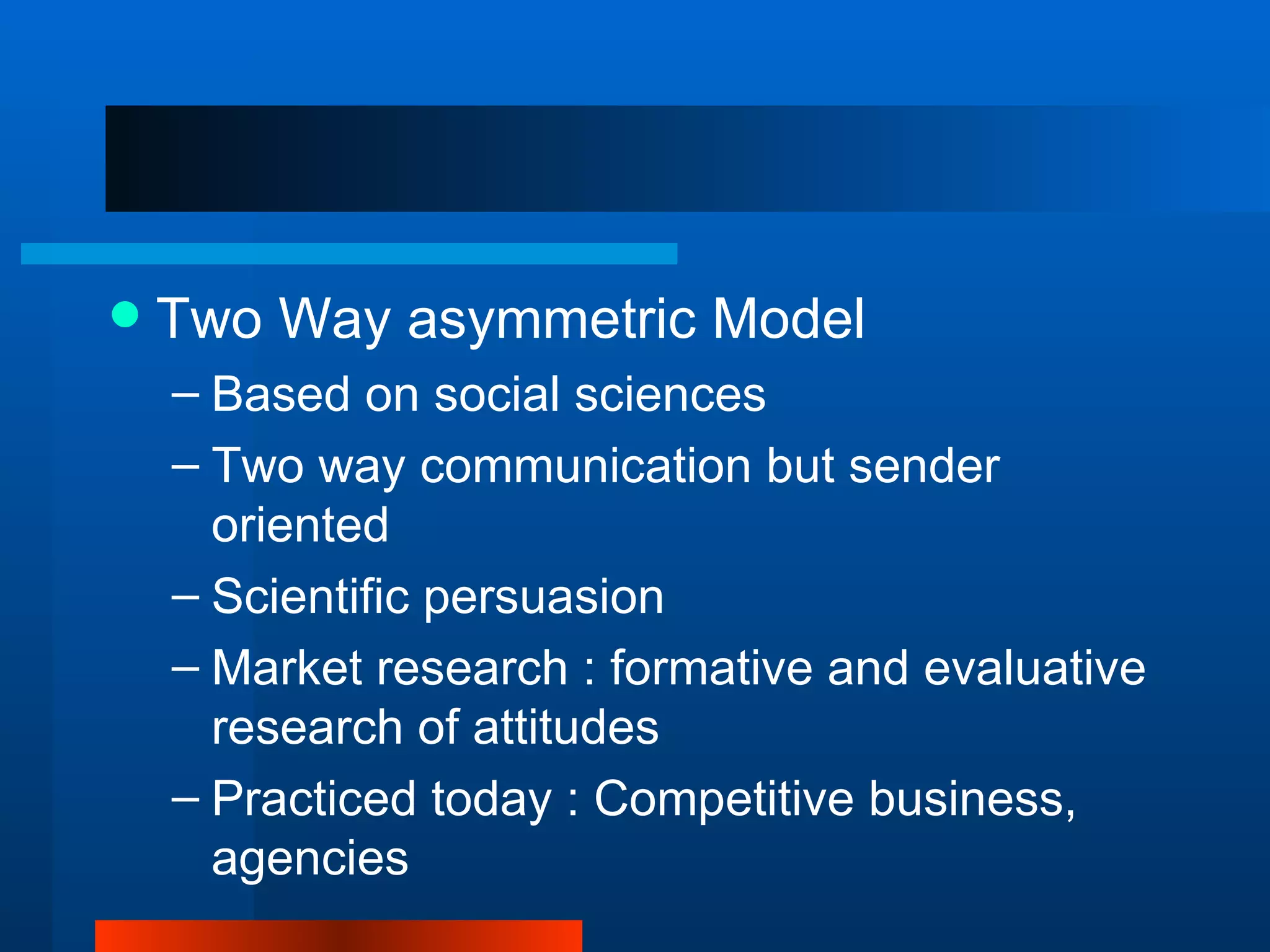    Two Way asymmetric Model
    – Based on social sciences
    – Two way communication but sender
      oriented
    – Scientific persuasion
    – Market research : formative and evaluative
      research of attitudes
    – Practiced today : Competitive business,
      agencies
 