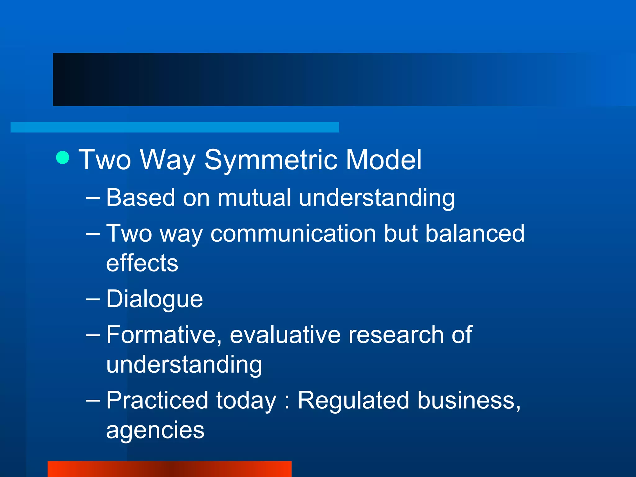    Two Way Symmetric Model
    – Based on mutual understanding
    – Two way communication but balanced
      effects
    – Dialogue
    – Formative, evaluative research of
      understanding
    – Practiced today : Regulated business,
      agencies
 