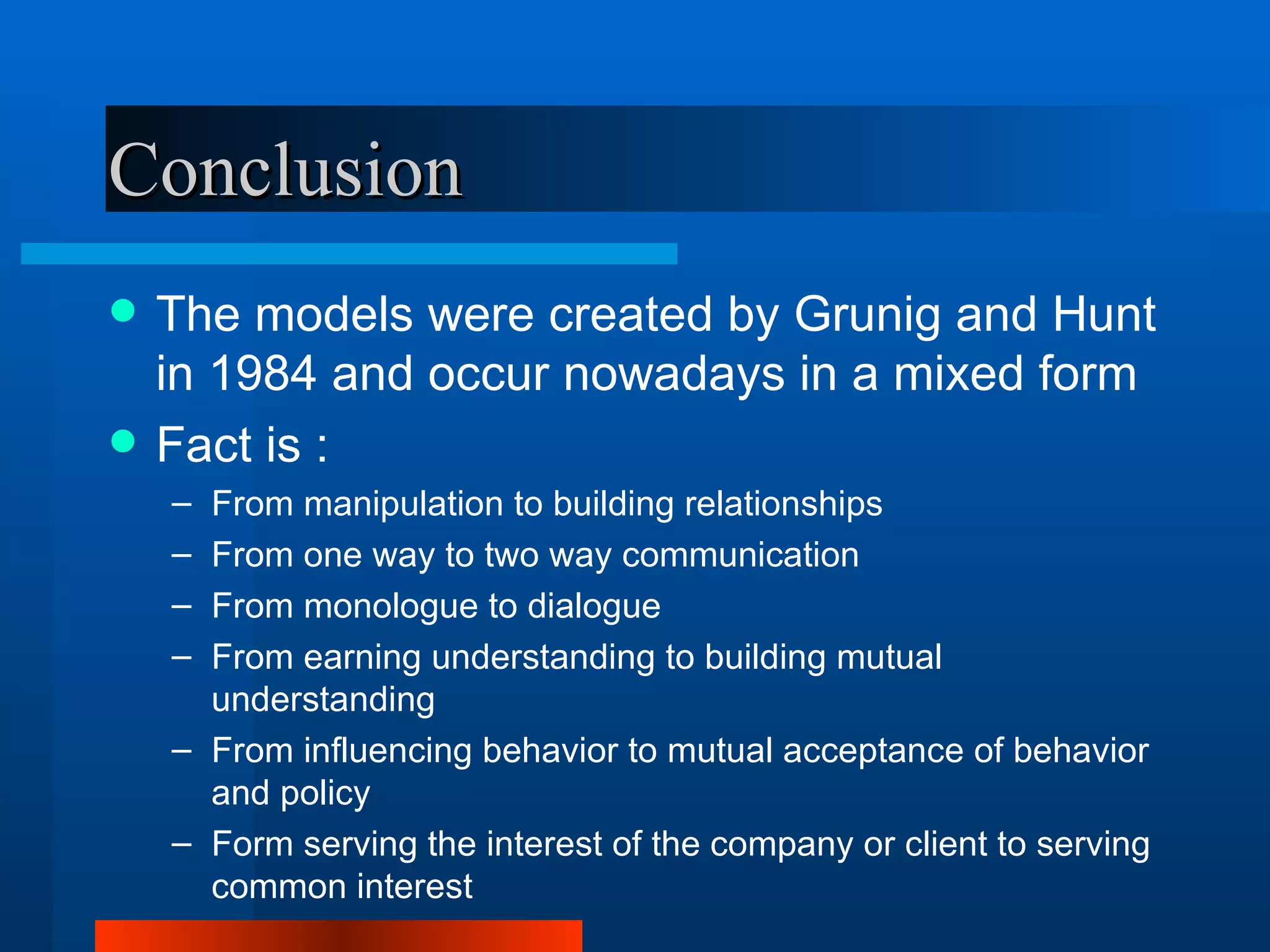 Conclusion
   The models were created by Grunig and Hunt
    in 1984 and occur nowadays in a mixed form
   Fact is :
    – From manipulation to building relationships
    – From one way to two way communication
    – From monologue to dialogue
    – From earning understanding to building mutual
      understanding
    – From influencing behavior to mutual acceptance of behavior
      and policy
    – Form serving the interest of the company or client to serving
      common interest
 