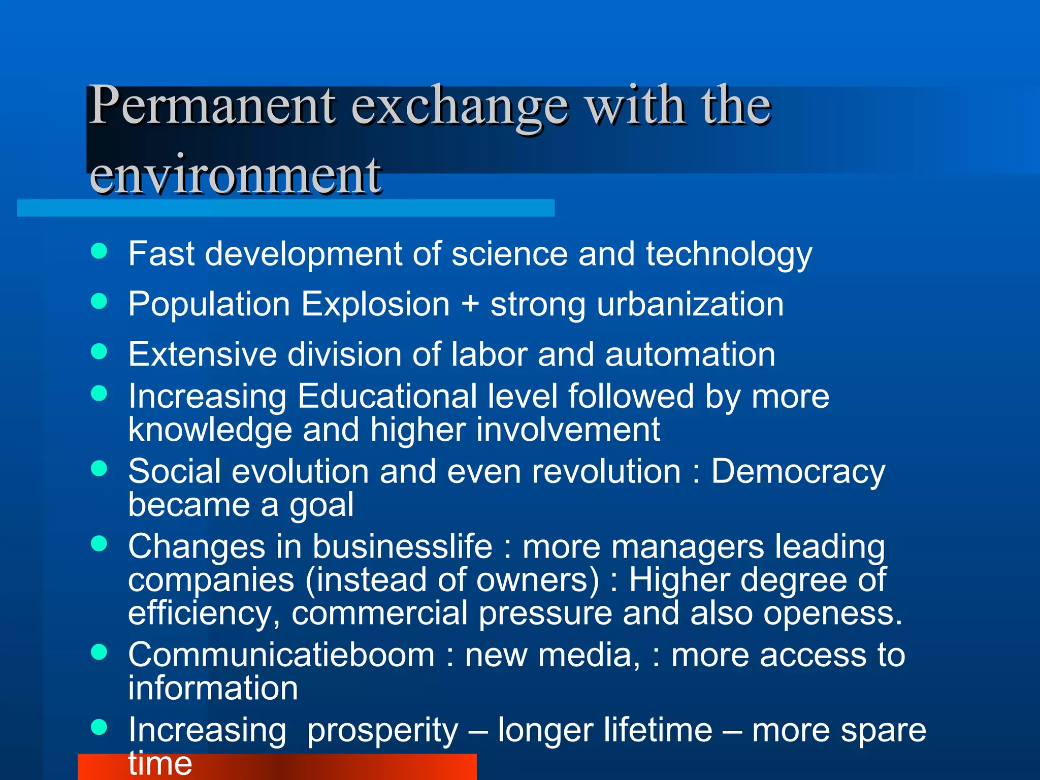 Permanent exchange with the
environment
   Fast development of science and technology
   Population Explosion + strong urbanization
   Extensive division of labor and automation
   Increasing Educational level followed by more
    knowledge and higher involvement
   Social evolution and even revolution : Democracy
    became a goal
   Changes in businesslife : more managers leading
    companies (instead of owners) : Higher degree of
    efficiency, commercial pressure and also openess.
   Communicatieboom : new media, : more access to
    information
   Increasing prosperity – longer lifetime – more spare
    time
 