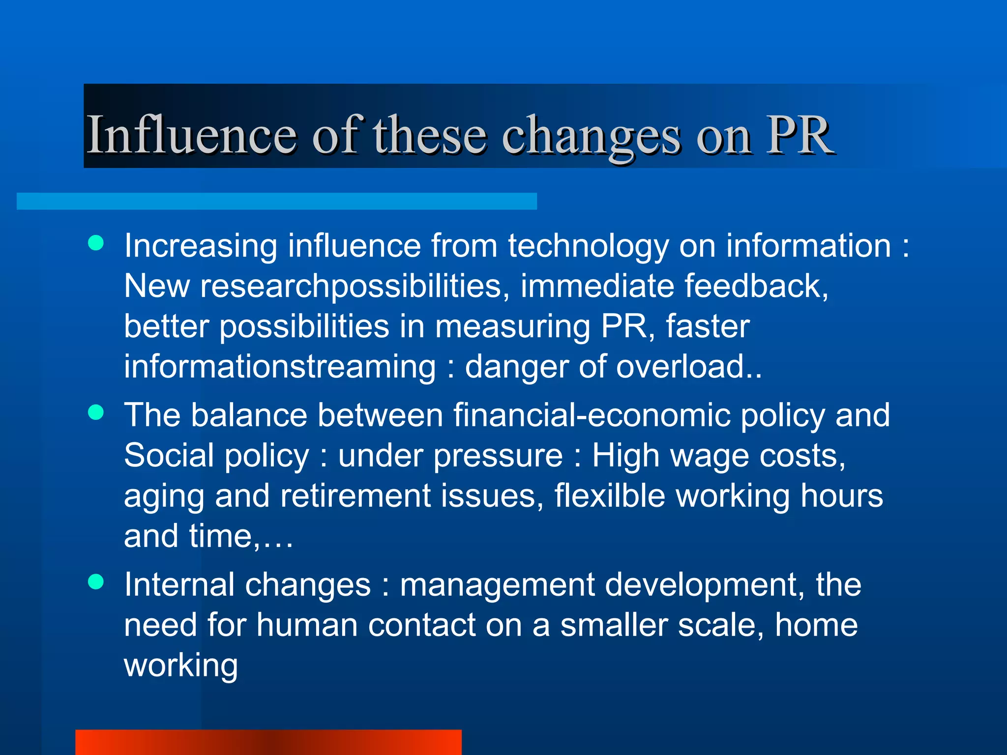 Influence of these changes on PR
   Increasing influence from technology on information :
    New researchpossibilities, immediate feedback,
    better possibilities in measuring PR, faster
    informationstreaming : danger of overload..
   The balance between financial-economic policy and
    Social policy : under pressure : High wage costs,
    aging and retirement issues, flexilble working hours
    and time,…
   Internal changes : management development, the
    need for human contact on a smaller scale, home
    working
 