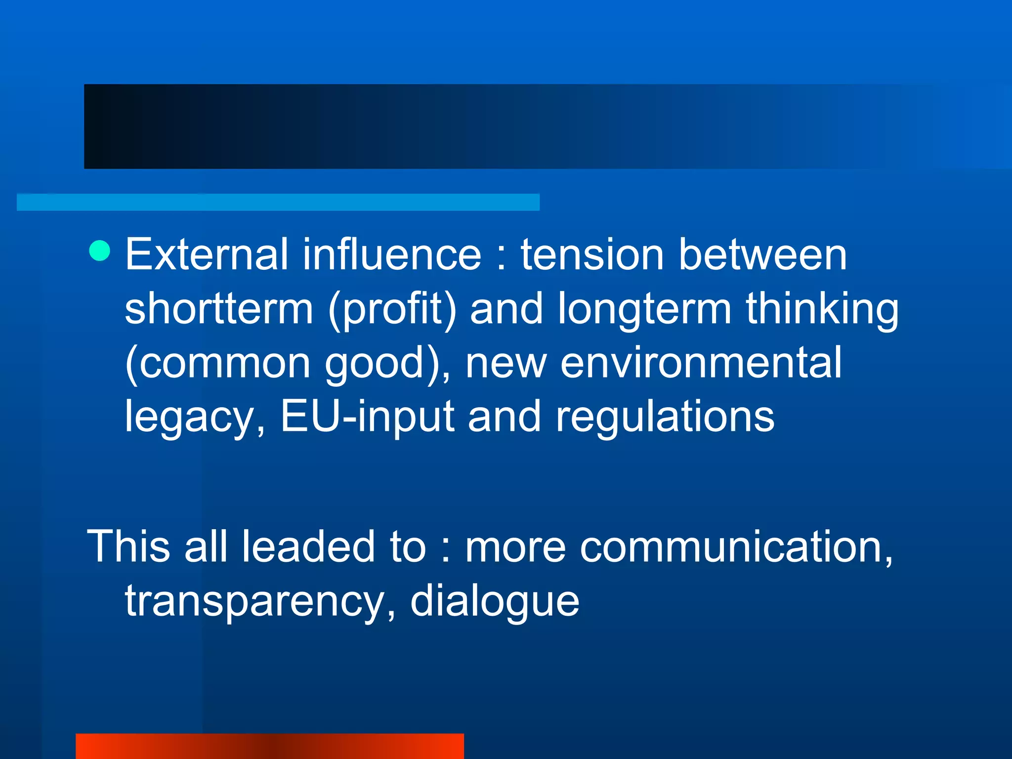    External influence : tension between
    shortterm (profit) and longterm thinking
    (common good), new environmental
    legacy, EU-input and regulations

This all leaded to : more communication,
 transparency, dialogue
 