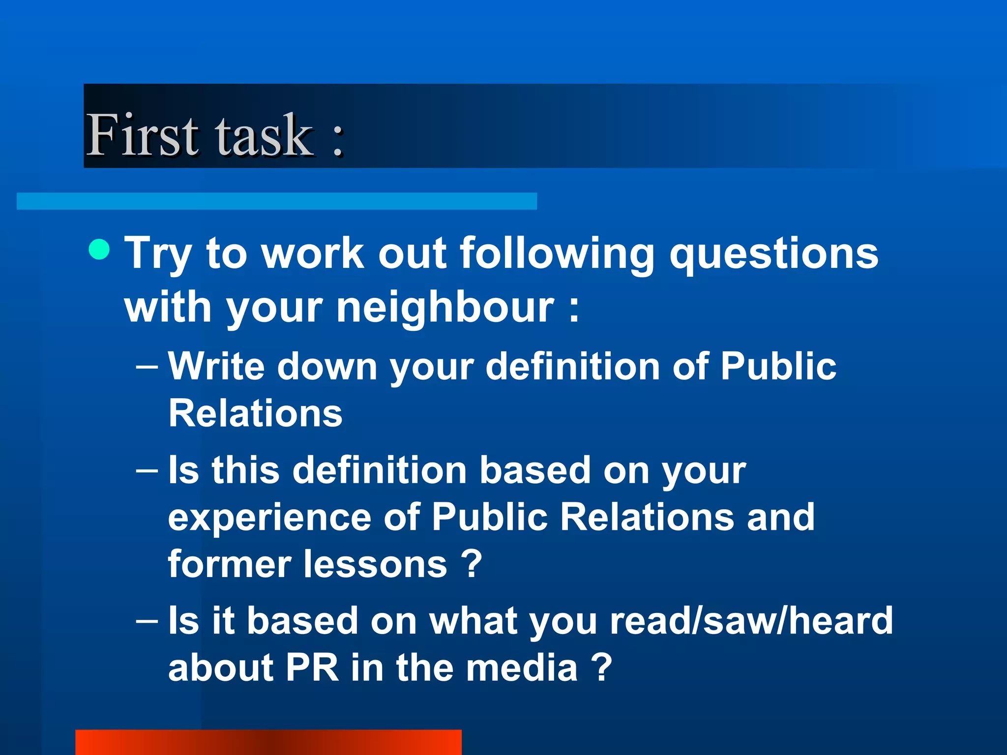 First task :
   Try to work out following questions
    with your neighbour :
    – Write down your definition of Public
      Relations
    – Is this definition based on your
      experience of Public Relations and
      former lessons ?
    – Is it based on what you read/saw/heard
      about PR in the media ?
 