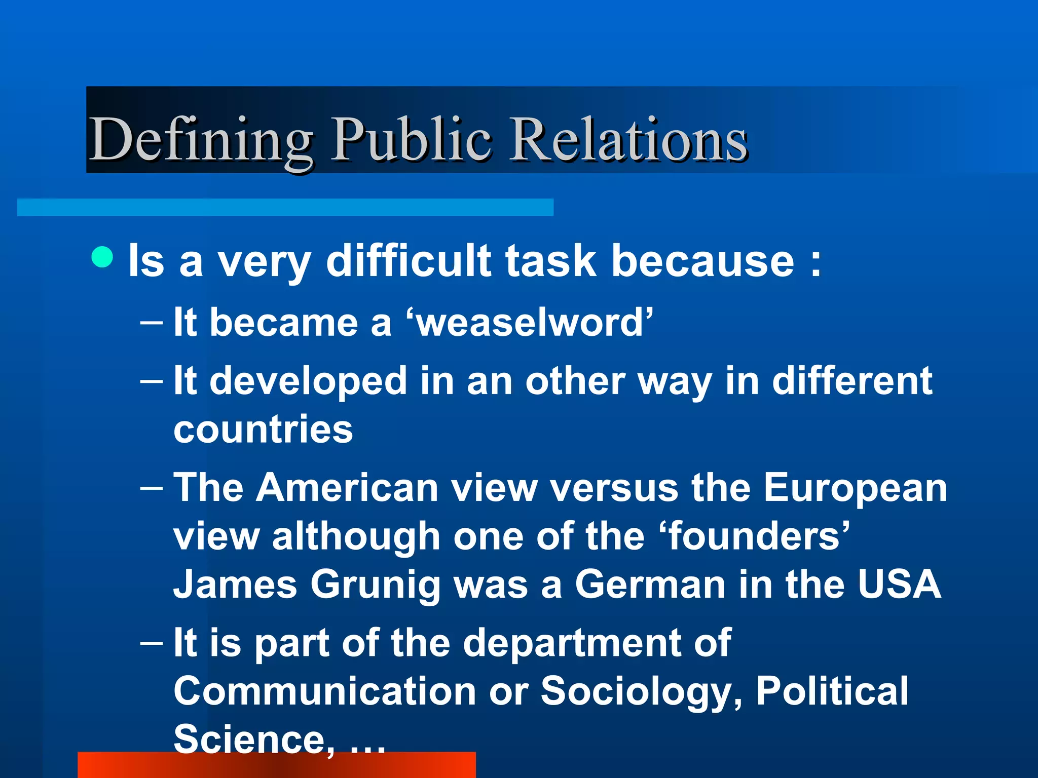 Defining Public Relations
   Is a very difficult task because :
    – It became a ‘weaselword’
    – It developed in an other way in different
      countries
    – The American view versus the European
      view although one of the ‘founders’
      James Grunig was a German in the USA
    – It is part of the department of
      Communication or Sociology, Political
      Science, …
 