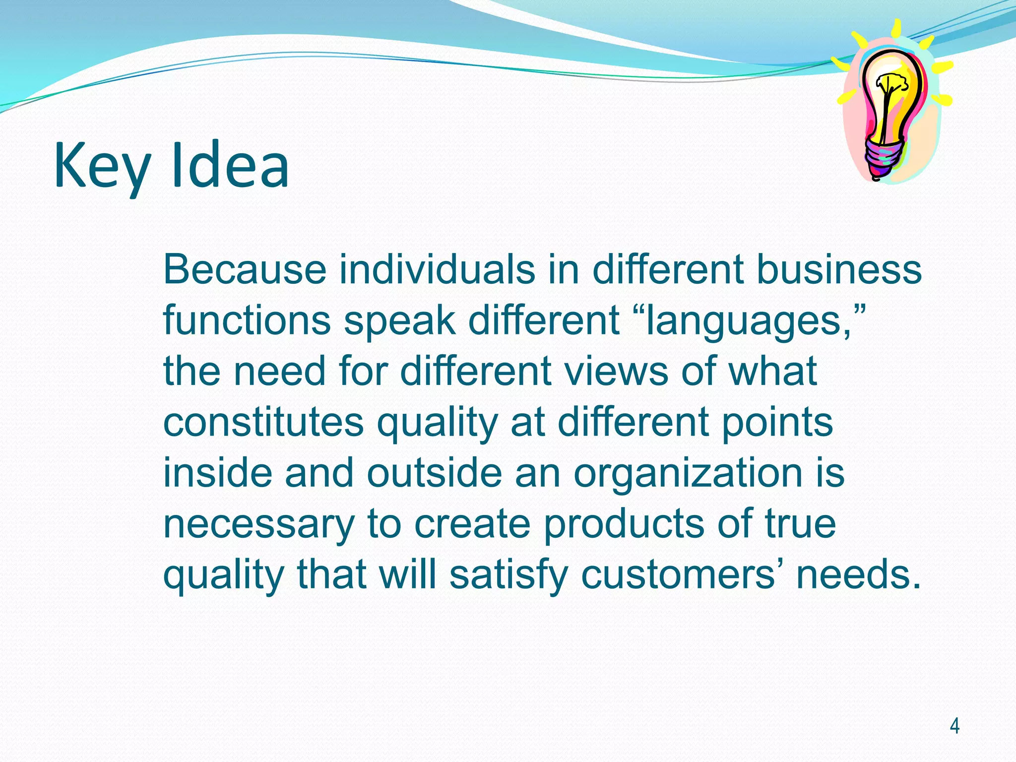 Key Idea
   Because individuals in different business
   functions speak different “languages,”
   the need for different views of what
   constitutes quality at different points
   inside and outside an organization is
   necessary to create products of true
   quality that will satisfy customers’ needs.


                                                 4
 