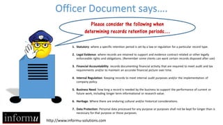 Officer Document says….
Please consider the following when
determining records retention periods…
1. Statutory: where a specific retention period is set by a law or regulation for a particular record type.
2. Legal Evidence: where records are retained to support and evidence contract-related or other legally
enforceable rights and obligations. (Remember some clients can want certain records disposed after use)
3. Financial Accountability: records documenting financial activity that are required to meet audit and tax
requirements and/or to maintain an accurate financial picture over time.
4. Internal Regulation: Keeping records to meet internal audit purposes and/or the implementation of
company policy.
5. Business Need: how long a record is needed by the business to support the performance of current or
future work, including longer term informational or research value.
6. Heritage: Where there are enduring cultural and/or historical considerations.
7. Data Protection: Personal data processed for any purpose or purposes shall not be kept for longer than is
necessary for that purpose or those purposes.

http://www.informu-solutions.com

 