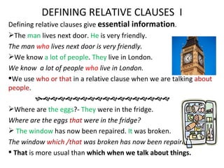 DEFINING RELATIVE CLAUSES I
Defining relative clauses give essential information.
The man lives next door. He is very friendly.
The man who lives next door is very friendly.
We know a lot of people. They live in London.
We know a lot of people who live in London.
We use who or that in a relative clause when we are talking about
people.
          
Where are the eggs?- They were in the fridge.
Where are the eggs that were in the fridge?
 The window has now been repaired. It was broken.
The window which /that was broken has now been repaired.
 That is more usual than which when we talk about things.
 