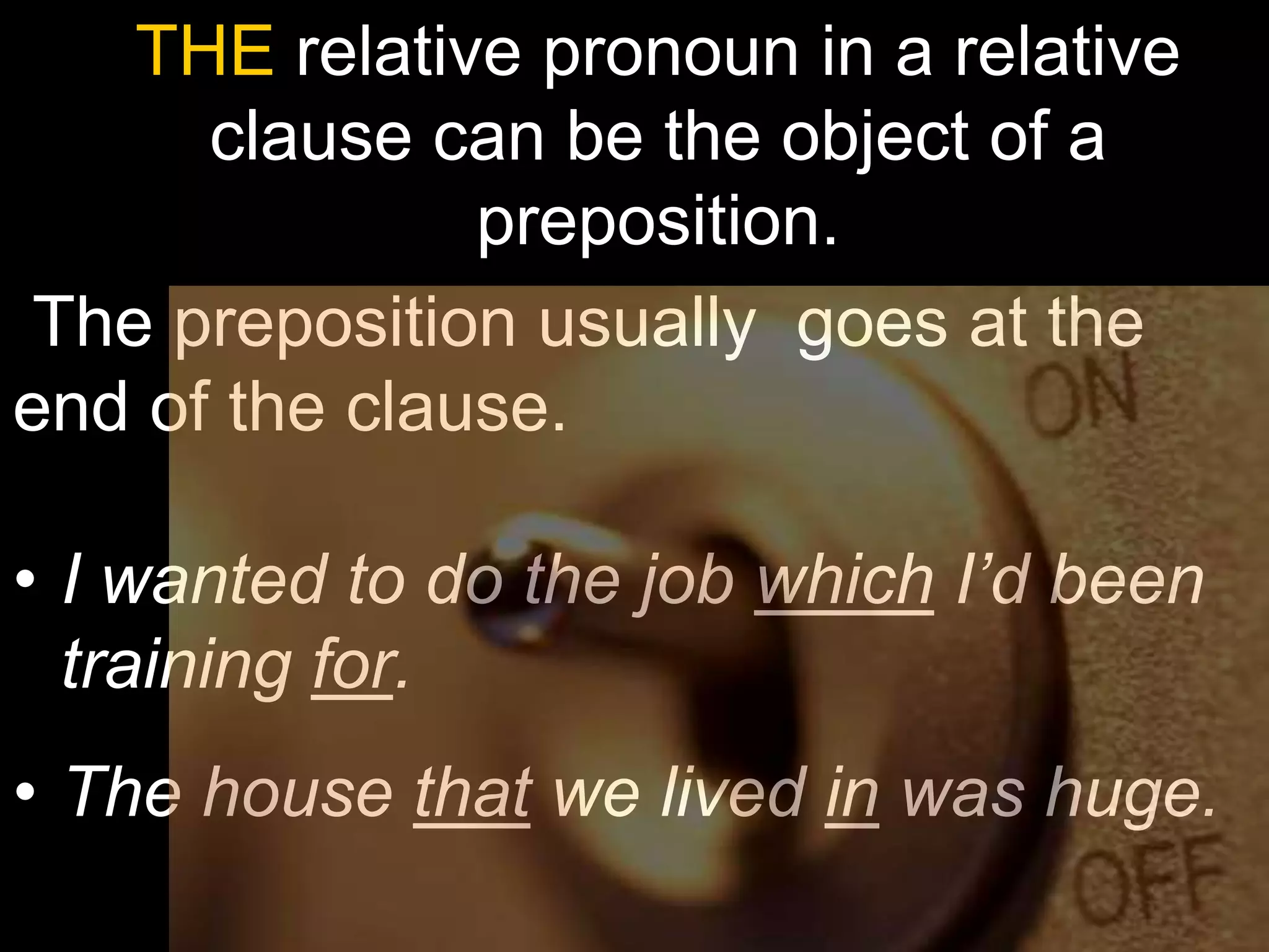 THE relative pronoun in a relative
      clause can be the object of a
               preposition.
The preposition usually goes at the
end of the clause.

• I wanted to do the job which I’d been
  training for.
• The house that we lived in was huge.
 