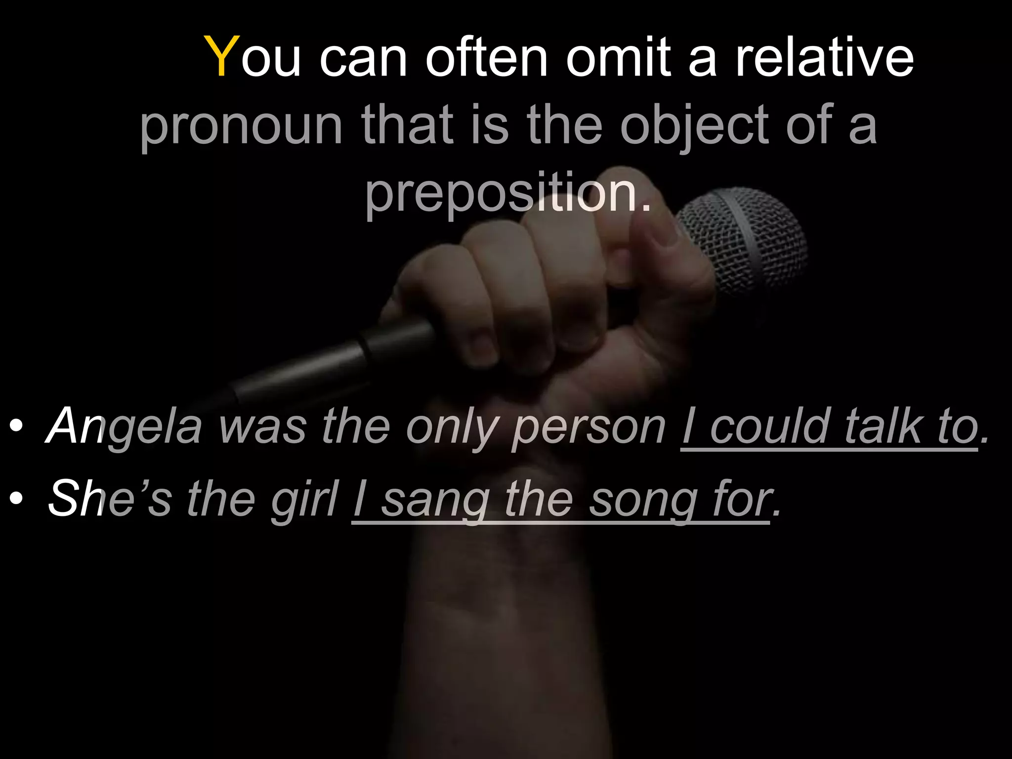 You can often omit a relative
     pronoun that is the object of a
             preposition.



• Angela was the only person I could talk to.
• She’s the girl I sang the song for.
 