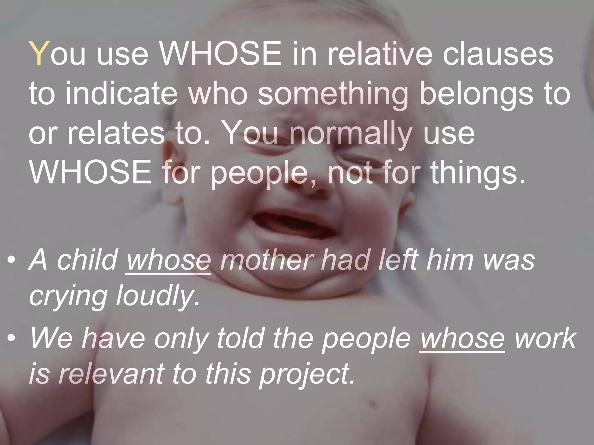 You use WHOSE in relative clauses
 to indicate who something belongs to
 or relates to. You normally use
 WHOSE for people, not for things.

• A child whose mother had left him was
  crying loudly.
• We have only told the people whose work
  is relevant to this project.
 