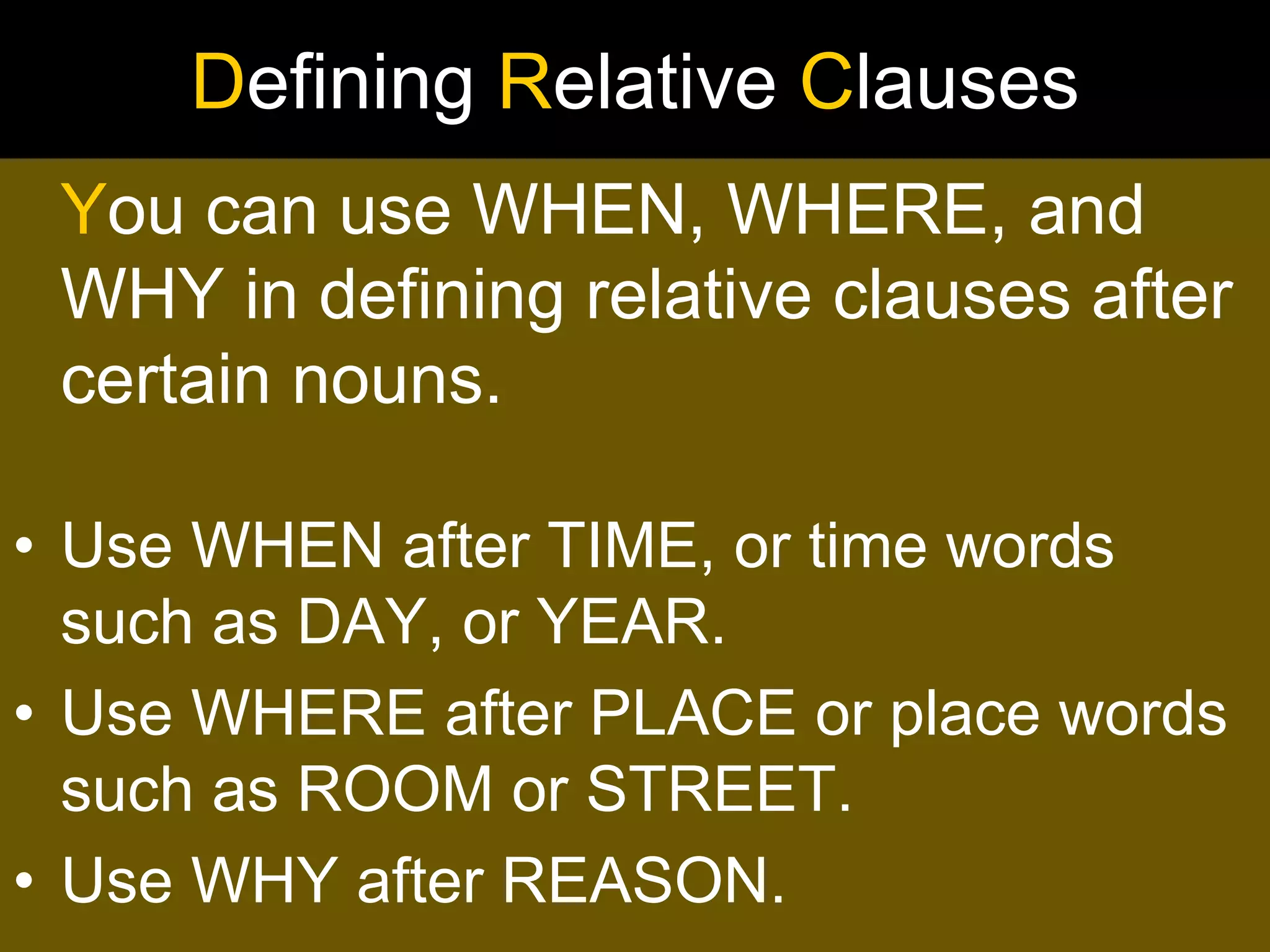 Defining Relative Clauses
 You can use WHEN, WHERE, and
 WHY in defining relative clauses after
 certain nouns.

• Use WHEN after TIME, or time words
  such as DAY, or YEAR.
• Use WHERE after PLACE or place words
  such as ROOM or STREET.
• Use WHY after REASON.
 