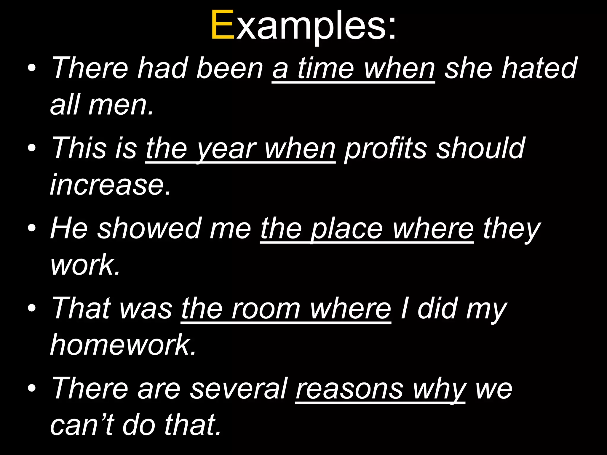 Examples:
• There had been a time when she hated
  all men.
• This is the year when profits should
  increase.
• He showed me the place where they
  work.
• That was the room where I did my
  homework.
• There are several reasons why we
  can’t do that.
 