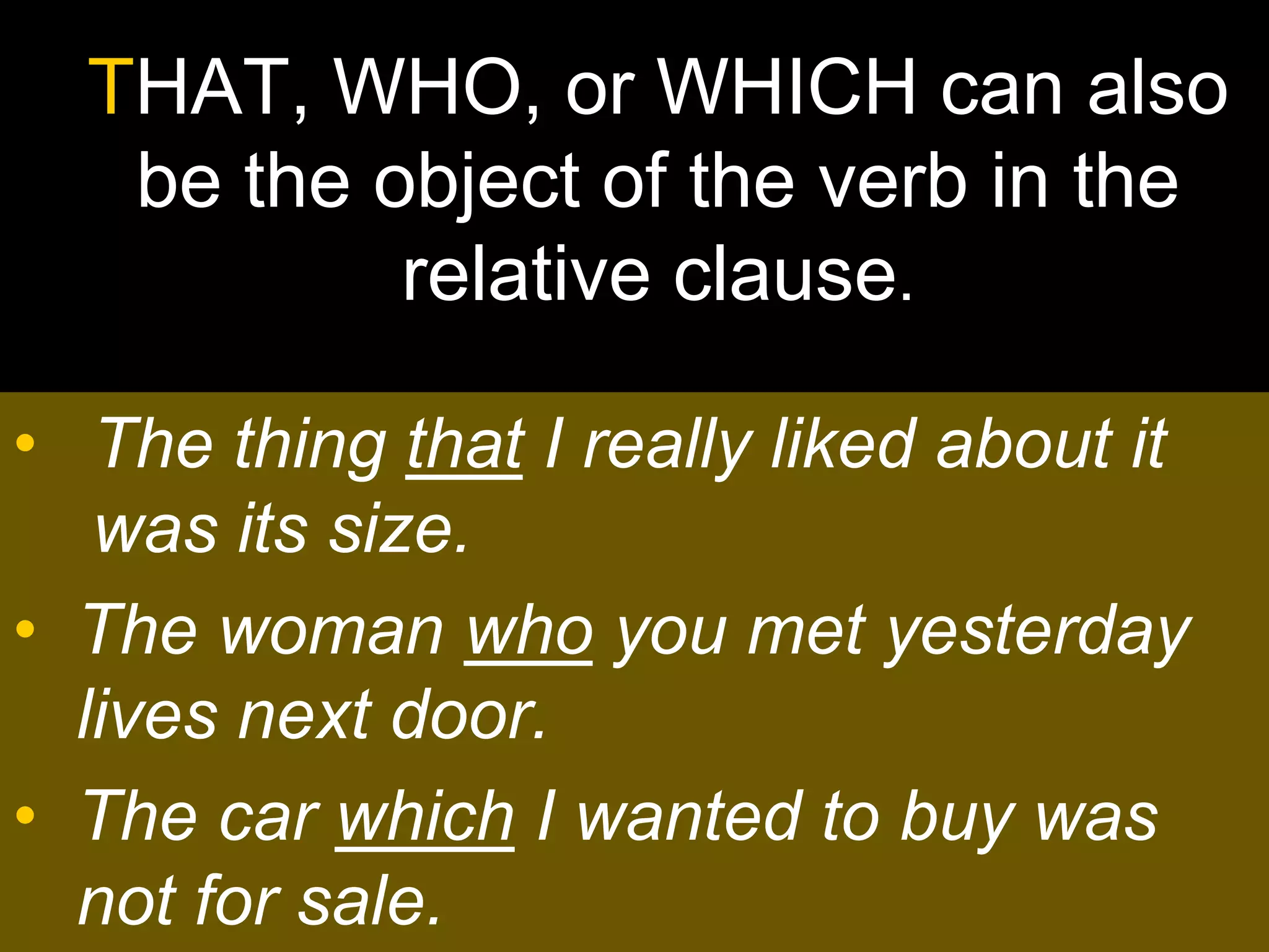 THAT, WHO, or WHICH can also
   be the object of the verb in the
           relative clause.

• The thing that I really liked about it
   was its size.
• The woman who you met yesterday
  lives next door.
• The car which I wanted to buy was
  not for sale.
 