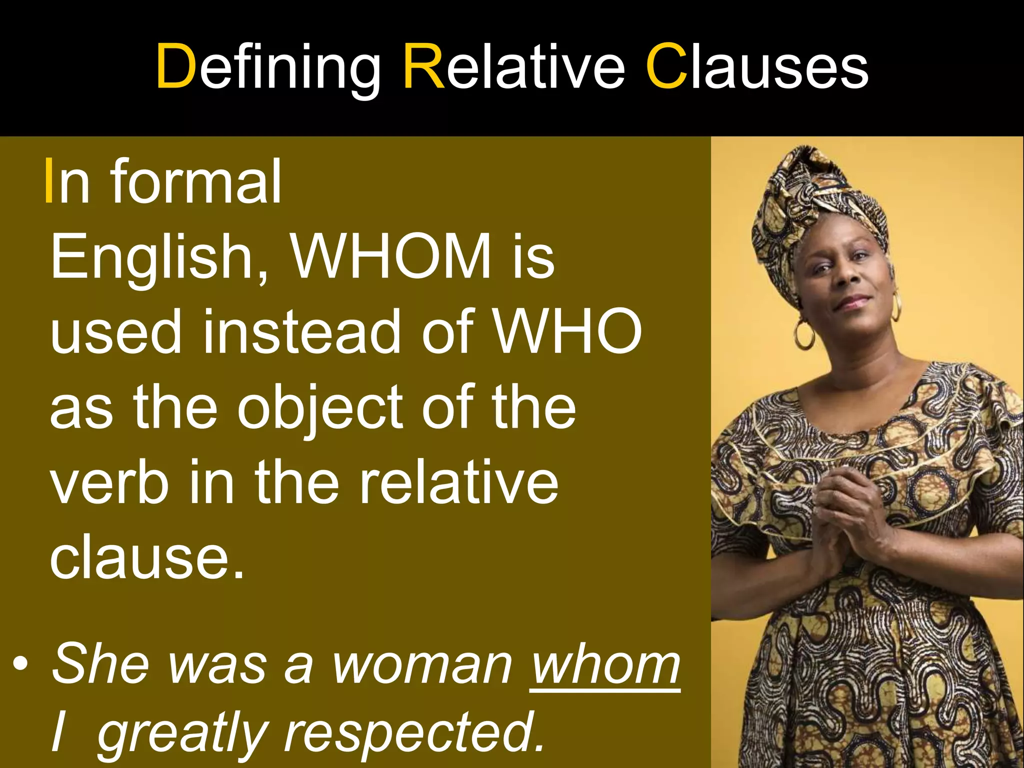 Defining Relative Clauses
In formal
English, WHOM is
used instead of WHO
as the object of the
verb in the relative
clause.
• She was a woman whom
  I greatly respected.
 