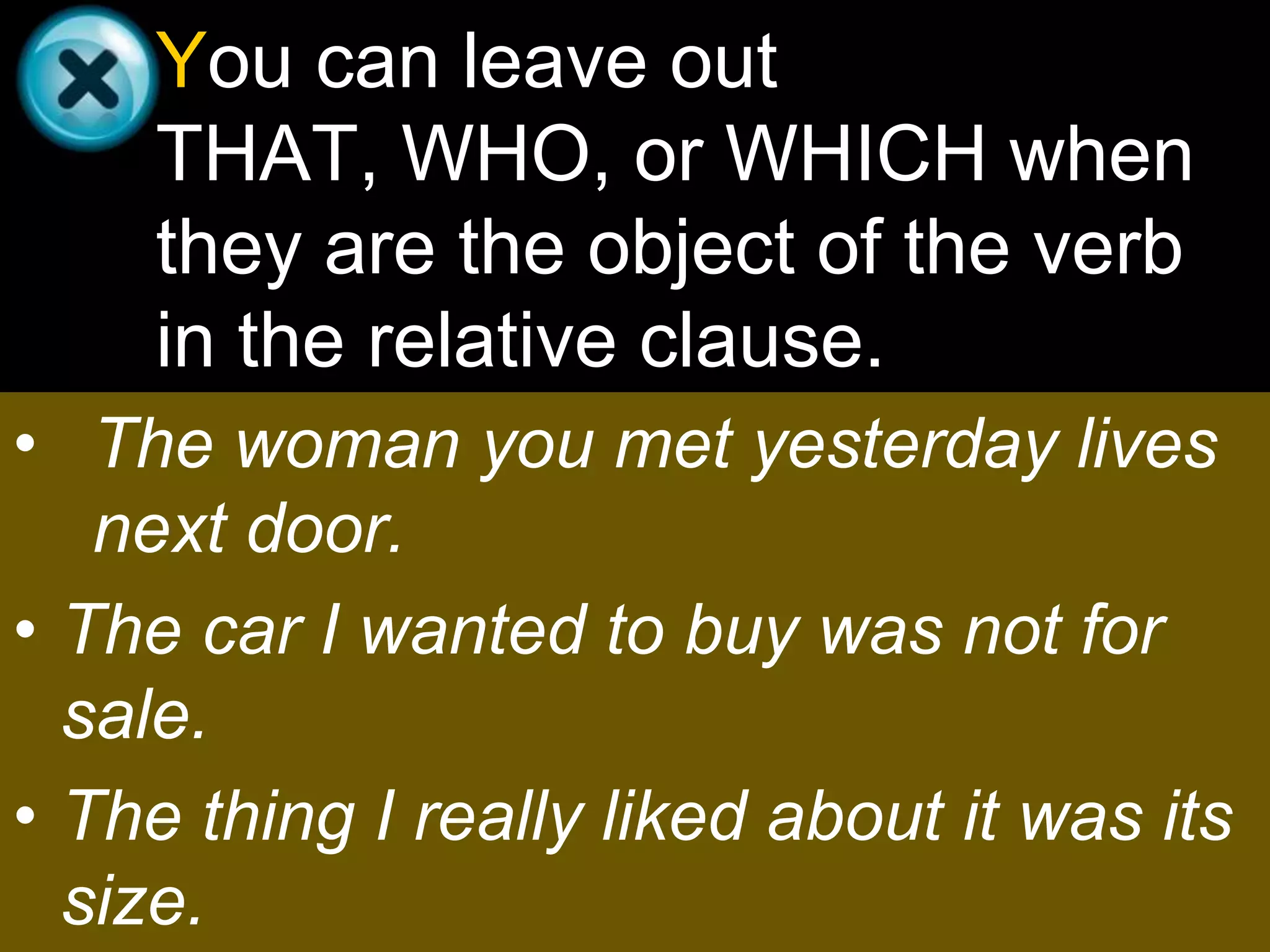You can leave out
     THAT, WHO, or WHICH when
     they are the object of the verb
     in the relative clause.
• The woman you met yesterday lives
   next door.
• The car I wanted to buy was not for
  sale.
• The thing I really liked about it was its
  size.
 