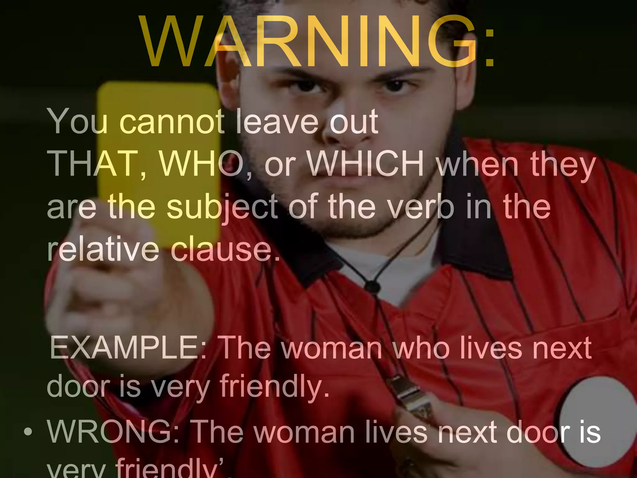 WARNING:
 You cannot leave out
 THAT, WHO, or WHICH when they
 are the subject of the verb in the
 relative clause.

  EXAMPLE: The woman who lives next
  door is very friendly.
• WRONG: The woman lives next door is
 