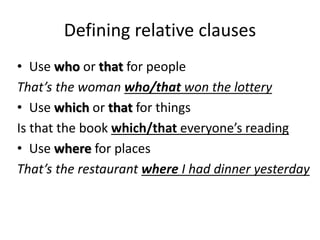 Defining relative clauses
• Use who or that for people
That’s the woman who/that won the lottery
• Use which or that for things
Is that the book which/that everyone’s reading
• Use where for places
That’s the restaurant where I had dinner yesterday
 