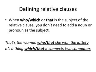 Defining relative clauses
• When who/which or that is the subject of the
relative clause, you don’t need to add a noun or
pronoun as the subject.
That’s the woman who/that she won the lottery
It’s a thing which/that it connects two computers
 