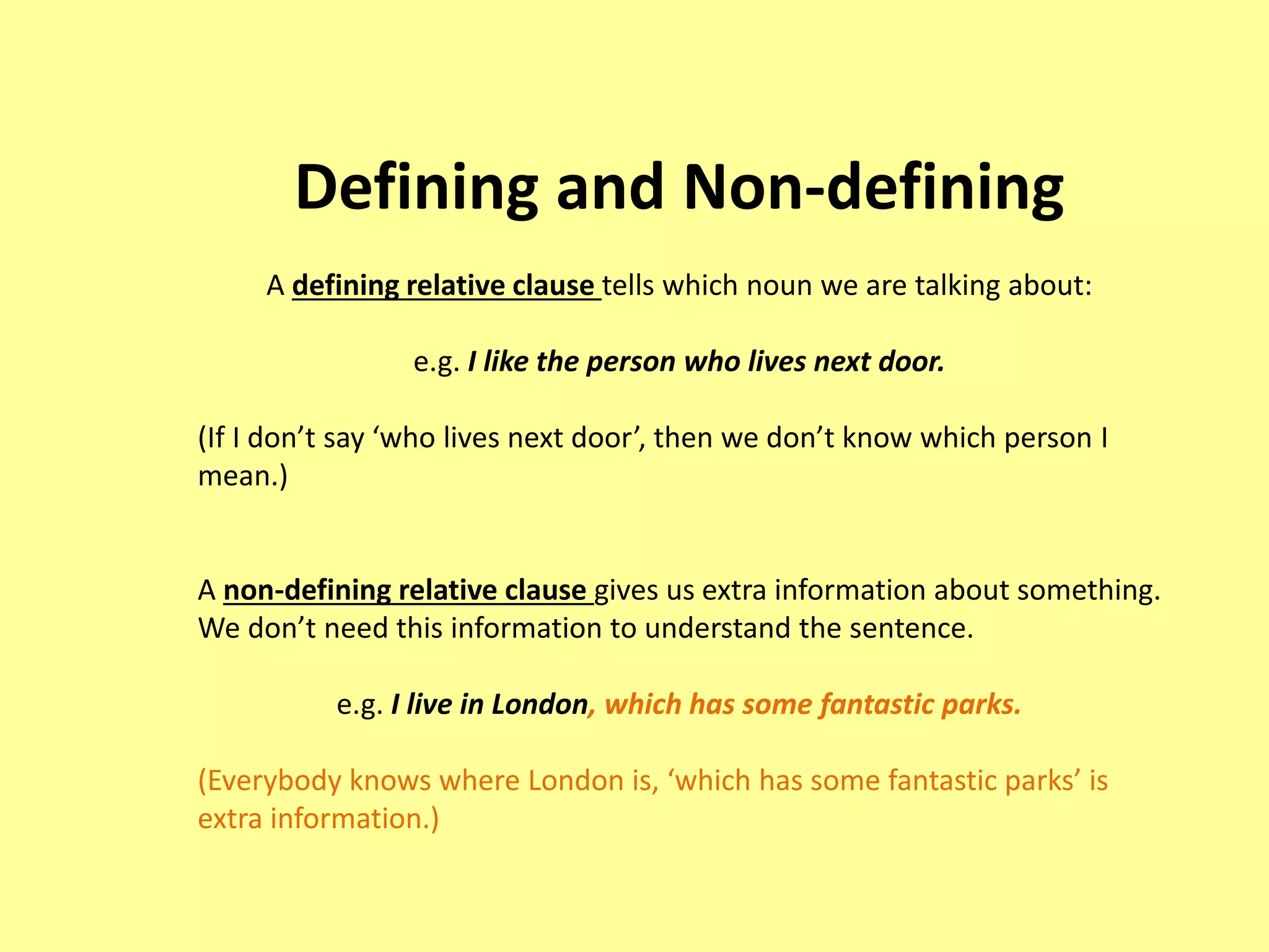 Defining and Non-defining 
A defining relative clause tells which noun we are talking about: 
e.g. I like the person who lives next door. 
(If I don’t say ‘who lives next door’, then we don’t know which person I 
mean.) 
A non-defining relative clause gives us extra information about something. 
We don’t need this information to understand the sentence. 
e.g. I live in London, which has some fantastic parks. 
(Everybody knows where London is, ‘which has some fantastic parks’ is 
extra information.) 
 