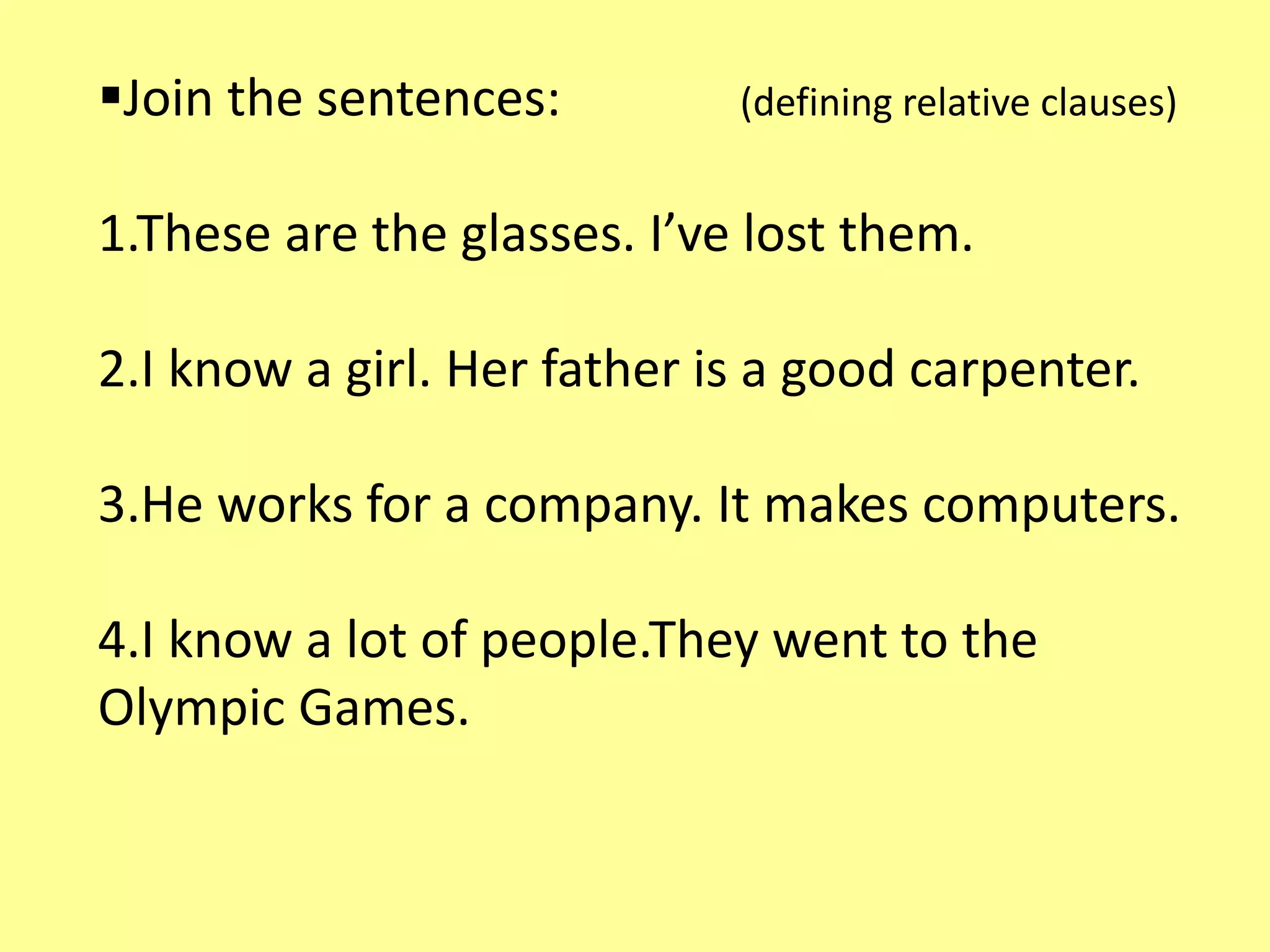 Join the sentences: (defining relative clauses) 
1.These are the glasses. I’ve lost them. 
2.I know a girl. Her father is a good carpenter. 
3.He works for a company. It makes computers. 
4.I know a lot of people.They went to the 
Olympic Games. 
 