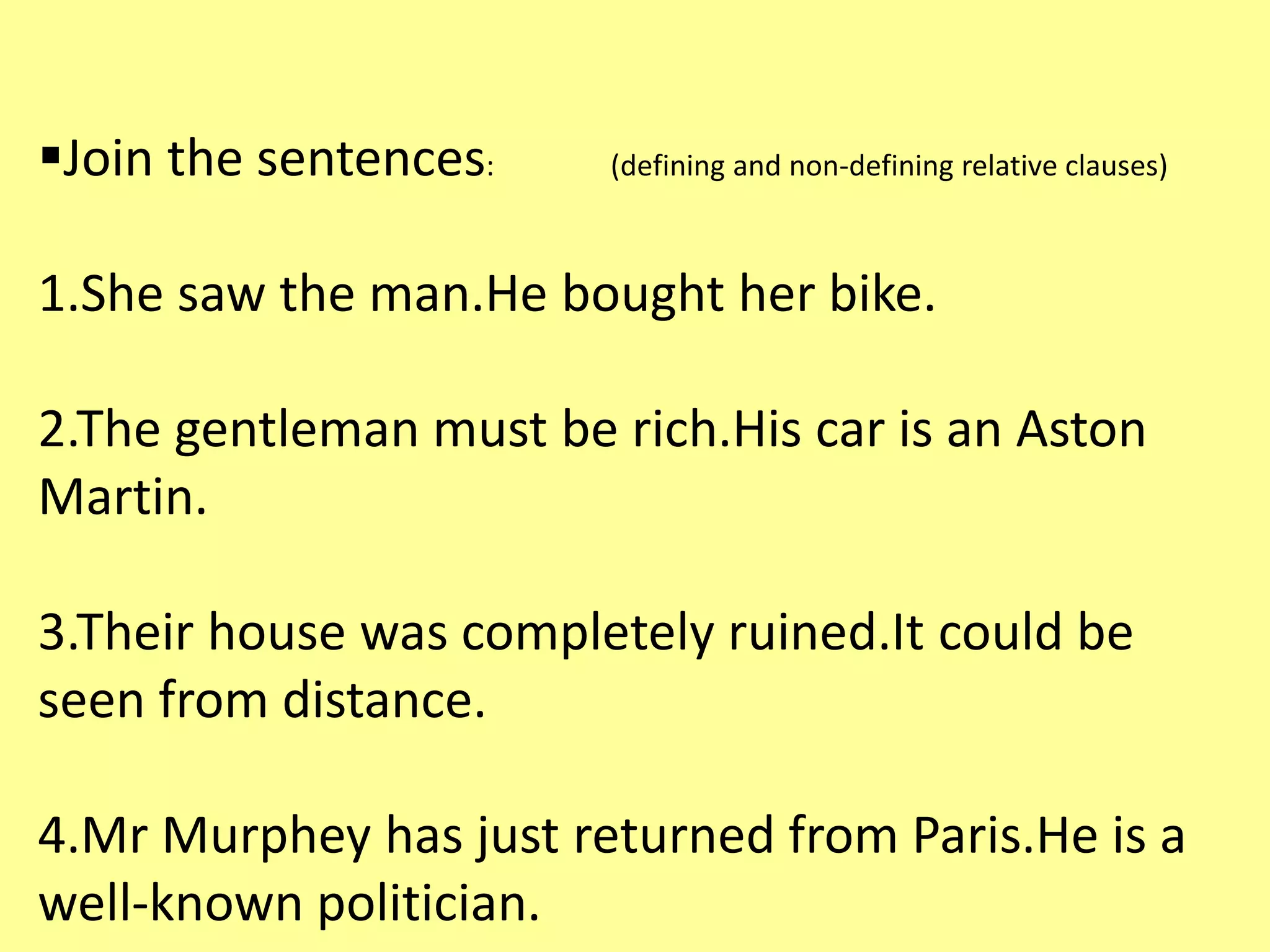 Join the sentences: (defining and non-defining relative clauses) 
1.She saw the man.He bought her bike. 
2.The gentleman must be rich.His car is an Aston 
Martin. 
3.Their house was completely ruined.It could be 
seen from distance. 
4.Mr Murphey has just returned from Paris.He is a 
well-known politician. 
 