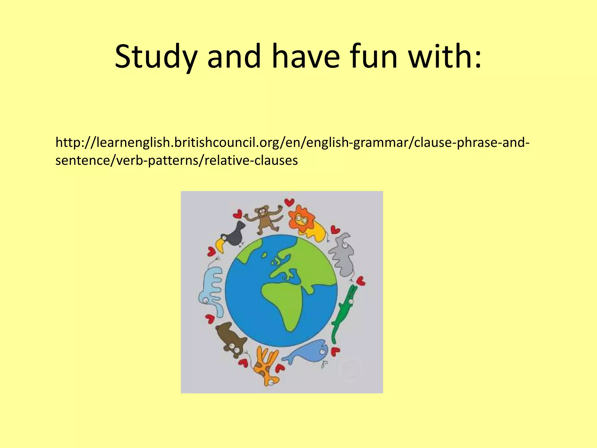Study and have fun with: 
http://learnenglish.britishcouncil.org/en/english-grammar/clause-phrase-and-sentence/ 
verb-patterns/relative-clauses 
