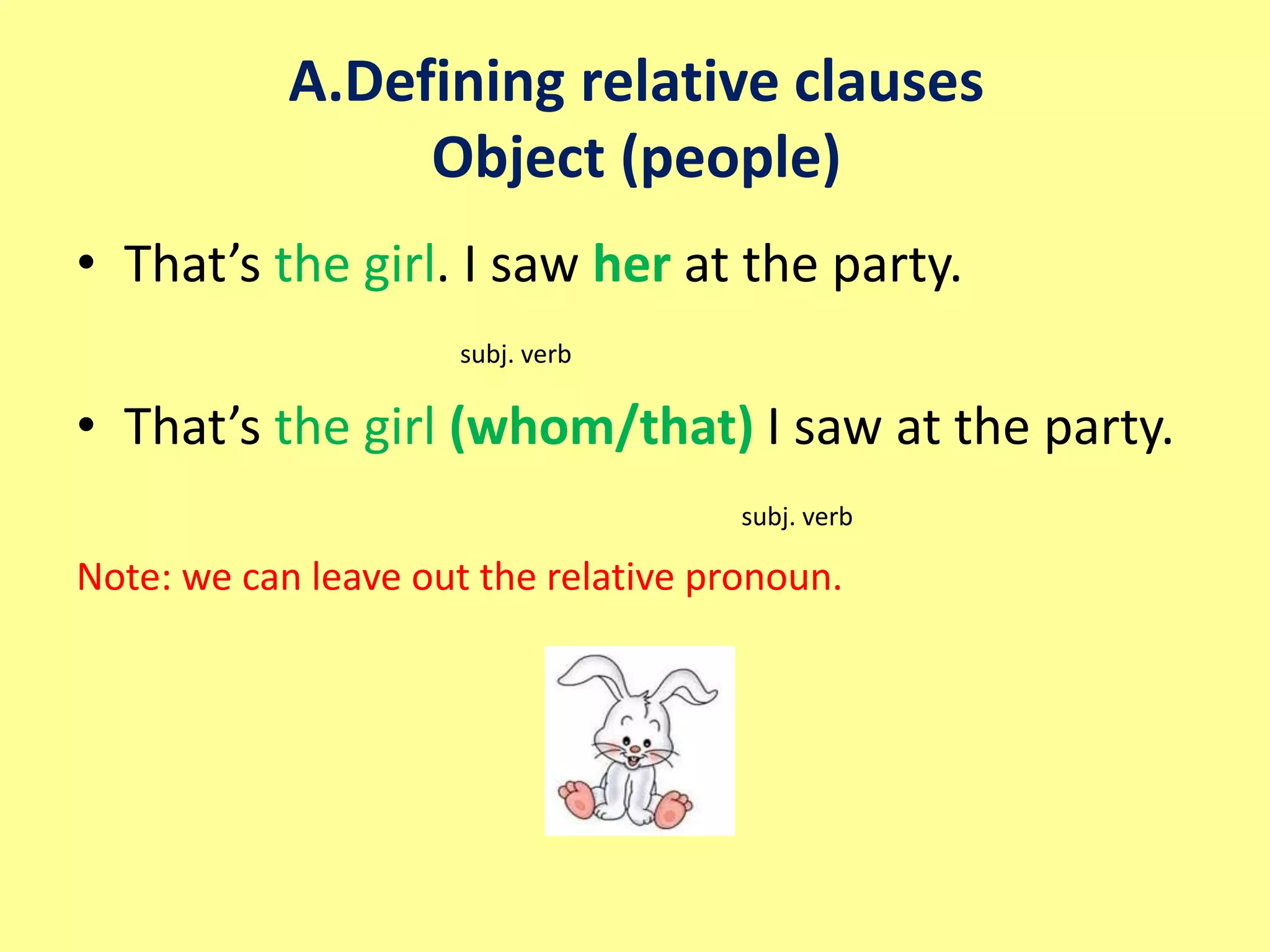 A.Defining relative clauses 
Object (people) 
• That’s the girl. I saw her at the party. 
subj. verb 
• That’s the girl (whom/that) I saw at the party. 
subj. verb 
Note: we can leave out the relative pronoun. 
 