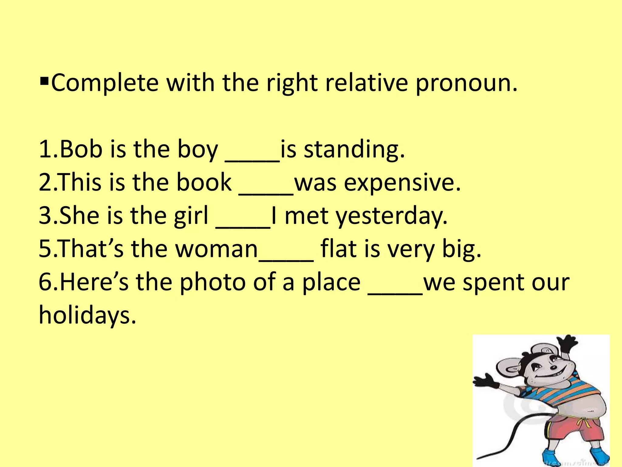 Complete with the right relative pronoun. 
1.Bob is the boy ____is standing. 
2.This is the book ____was expensive. 
3.She is the girl ____I met yesterday. 
5.That’s the woman____ flat is very big. 
6.Here’s the photo of a place ____we spent our 
holidays. 
 