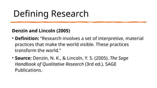 Defining Research
Denzin and Lincoln (2005)
• Definition: “Research involves a set of interpretive, material
practices that make the world visible. These practices
transform the world.”
• Source: Denzin, N. K., & Lincoln, Y. S. (2005). The Sage
Handbook of Qualitative Research (3rd ed.). SAGE
Publications.
 