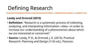 Defining Research
Leedy and Ormrod (2015)
• Definition: “Research is a systematic process of collecting,
analyzing, and interpreting information—data—in order to
increase our understanding of a phenomenon about which
we are interested or concerned.”
• Source: Leedy, P. D., & Ormrod, J. E. (2015). Practical
Research: Planning and Design (11th ed.). Pearson.
 