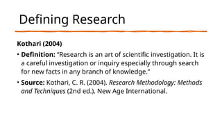 Defining Research
Kothari (2004)
• Definition: “Research is an art of scientific investigation. It is
a careful investigation or inquiry especially through search
for new facts in any branch of knowledge.”
• Source: Kothari, C. R. (2004). Research Methodology: Methods
and Techniques (2nd ed.). New Age International.
 