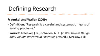 Defining Research
Fraenkel and Wallen (2009)
• Definition: “Research is a careful and systematic means of
solving problems.”
• Source: Fraenkel, J. R., & Wallen, N. E. (2009). How to Design
and Evaluate Research in Education (7th ed.). McGraw-Hill.
 