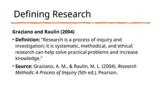 Defining Research
Graziano and Raulin (2004)
• Definition: “Research is a process of inquiry and
investigation; it is systematic, methodical, and ethical;
research can help solve practical problems and increase
knowledge.”
• Source: Graziano, A. M., & Raulin, M. L. (2004). Research
Methods: A Process of Inquiry (5th ed.). Pearson.
 