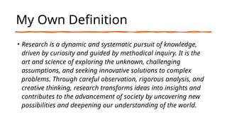 My Own Definition
• Research is a dynamic and systematic pursuit of knowledge,
driven by curiosity and guided by methodical inquiry. It is the
art and science of exploring the unknown, challenging
assumptions, and seeking innovative solutions to complex
problems. Through careful observation, rigorous analysis, and
creative thinking, research transforms ideas into insights and
contributes to the advancement of society by uncovering new
possibilities and deepening our understanding of the world.
 