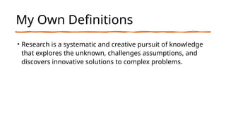 My Own Definitions
• Research is a systematic and creative pursuit of knowledge
that explores the unknown, challenges assumptions, and
discovers innovative solutions to complex problems.
 