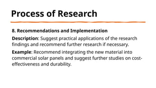 Process of Research
8. Recommendations and Implementation
Description: Suggest practical applications of the research
findings and recommend further research if necessary.
Example: Recommend integrating the new material into
commercial solar panels and suggest further studies on cost-
effectiveness and durability.
 