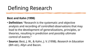 Defining Research
Best and Kahn (1998)
• Definition: “Research is the systematic and objective
analysis and recording of controlled observations that may
lead to the development of generalizations, principles, or
theories, resulting in prediction and possibly ultimate
control of events.”
• Source: Best, J. W., & Kahn, J. V. (1998). Research in Education
(8th ed.). Allyn and Bacon.
 