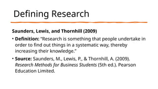 Defining Research
Saunders, Lewis, and Thornhill (2009)
• Definition: “Research is something that people undertake in
order to find out things in a systematic way, thereby
increasing their knowledge.”
• Source: Saunders, M., Lewis, P., & Thornhill, A. (2009).
Research Methods for Business Students (5th ed.). Pearson
Education Limited.
 