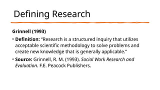 Defining Research
Grinnell (1993)
• Definition: “Research is a structured inquiry that utilizes
acceptable scientific methodology to solve problems and
create new knowledge that is generally applicable.”
• Source: Grinnell, R. M. (1993). Social Work Research and
Evaluation. F.E. Peacock Publishers.
 