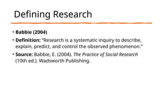 Defining Research
• Babbie (2004)
• Definition: “Research is a systematic inquiry to describe,
explain, predict, and control the observed phenomenon.”
• Source: Babbie, E. (2004). The Practice of Social Research
(10th ed.). Wadsworth Publishing.
 