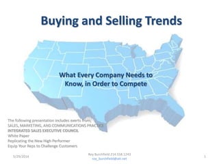 Buying and Selling Trends
What Every Company Needs to
Know, in Order to Compete
5/29/2014 1
Roy Burchfield 214.558.1243
roy_burchfield@att.net
The following presentation includes exerts from;
SALES, MARKETING, AND COMMUNICATIONS PRACTICE
INTEGRATED SALES EXECUTIVE COUNCIL
White Paper
Replicating the New High Performer
Equip Your Reps to Challenge Customers
 