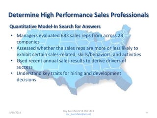 Determine High Performance Sales Professionals
• Managers evaluated 683 sales reps from across 23
companies
• Assessed whether the sales reps are more or less likely to
exhibit certain sales-related, skills/behaviors, and activities
• Used recent annual sales results to derive drivers of
success
• Understand key traits for hiring and development
decisions
Quantitative Model-In Search for Answers
5/29/2014 4
Roy Burchfield 214.558.1243
roy_burchfield@att.net
 