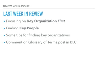 KNOW YOUR ISSUE
LAST WEEK IN REVIEW
▸ Focusing on Key Organization First
▸ Finding Key People
▸ Some tips for ﬁnding key organizations
▸ Comment on Glossary of Terms post in BLC
 