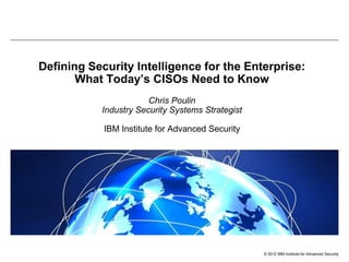 Defining Security Intelligence for the Enterprise:
What Today’s CISOs Need to Know
Chris Poulin
Industry Security Systems Strategist
IBM Institute for Advanced Security

© 2012 IBM Institute for Advanced Security

 