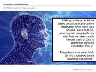 IBM Institute for Advanced Security

In 1996 Gartner Group said…..

“Making business decisions
based on accurate and current
information takes more than
intuition. Data analysis,
reporting and query tools can
help business users wade
through a sea of data to
synthesize valuable
information from it.
Today these tools collectively
fall into a category called
“Business Intelligence”’

© 2012 IBM Institute for Advanced Security

 