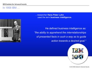 IBM Institute for Advanced Security

In 1958 IBM …
…researcher Hans Peter Luhn
used the term business intelligence.

He defined business intelligence as:
"the ability to apprehend the interrelationships
of presented facts in such a way as to guide
action towards a desired goal.“

© 2012 IBM Institute for Advanced Security

 
