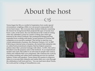 
About the host
Teresa began her life as a symbol of inspiration; born under special
circumstances weighing a little over one pound compounded with
severe heart issues. She overcame these medical obstacles surprising
the doctors by living beyond their projected life span of twenty-four
hours. Later, in her teens, she was introduced to the world of writing
when she submitted a poem for creative writing class which got
featured in the school yearbook. Her professional background has
expanded from working with family owned business to Fortune 500
companies as an executive assistant. This led her to start her own
virtual administrative business, Key Business Partners, LLC in 2007.
Following an internal sense of purpose, she turned that enterprise into
an online book promotional company that has helped numerous
authors share their personal message with others. In 2011, this native
Floridian's true life purpose came to the forefront. As an inspirational
speaker and coach, this author is an advocate for people who want to
realize and celebrate their own uniqueness. She continues her work by
providing coaching and online book marketing services for spiritual
authors, writers and speakers. Teresa shares her passion to empower
others to overcome their obstacles and realize their own voice through
the celebration of self trust and love. You can read more about Teresa,
her work and her writing at TeresaMorrow.com.
 