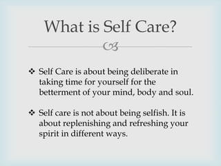 
What is Self Care?
 Self Care is about being deliberate in
taking time for yourself for the
betterment of your mind, body and soul.
 Self care is not about being selfish. It is
about replenishing and refreshing your
spirit in different ways.
 